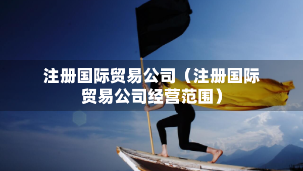 注冊國際貿(mào)易公司（注冊國際貿(mào)易公司經(jīng)營范圍）