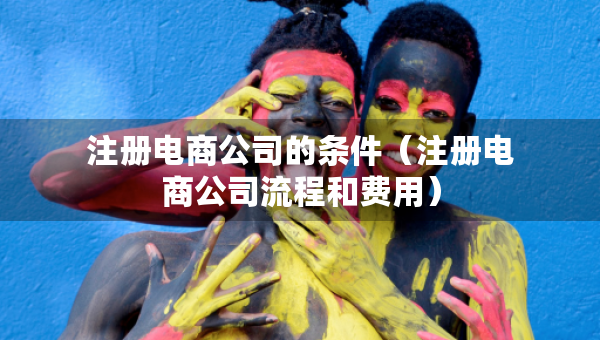 注冊(cè)電商公司的條件（注冊(cè)電商公司流程和費(fèi)用）