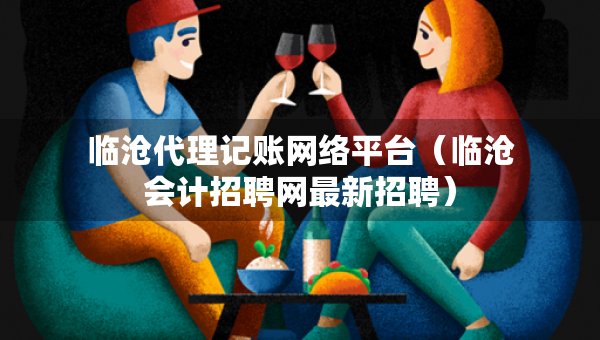 臨滄代理記賬網(wǎng)絡(luò)平臺（臨滄會計招聘網(wǎng)最新招聘）