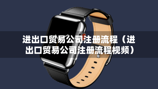 進(jìn)出口貿(mào)易公司注冊(cè)流程（進(jìn)出口貿(mào)易公司注冊(cè)流程視頻）