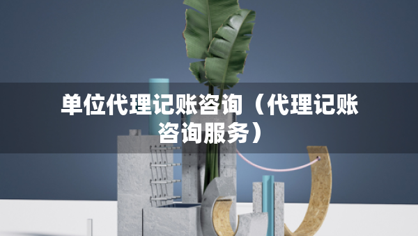 單位代理記賬咨詢（代理記賬咨詢服務(wù)）