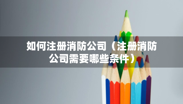 如何注冊(cè)消防公司（注冊(cè)消防公司需要哪些條件）