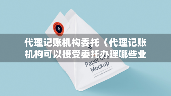 代理記賬機(jī)構(gòu)委托（代理記賬機(jī)構(gòu)可以接受委托辦理哪些業(yè)務(wù)）