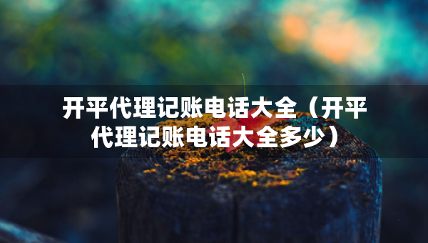 開(kāi)平代理記賬電話(huà)大全（開(kāi)平代理記賬電話(huà)大全多少）