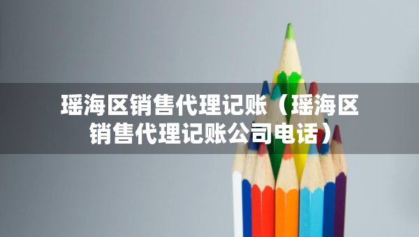 瑤海區(qū)銷售代理記賬（瑤海區(qū)銷售代理記賬公司電話）