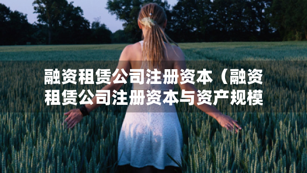 融資租賃公司注冊(cè)資本（融資租賃公司注冊(cè)資本與資產(chǎn)規(guī)模）