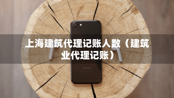 上海建筑代理記賬人數(shù)（建筑業(yè)代理記賬）