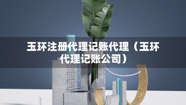 玉環(huán)注冊代理記賬代理（玉環(huán)代理記賬公司）
