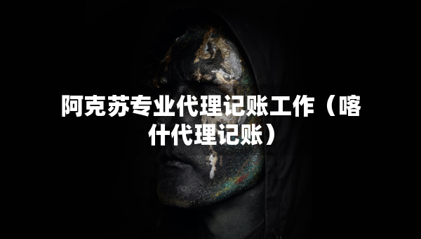 阿克蘇專業(yè)代理記賬工作（喀什代理記賬）