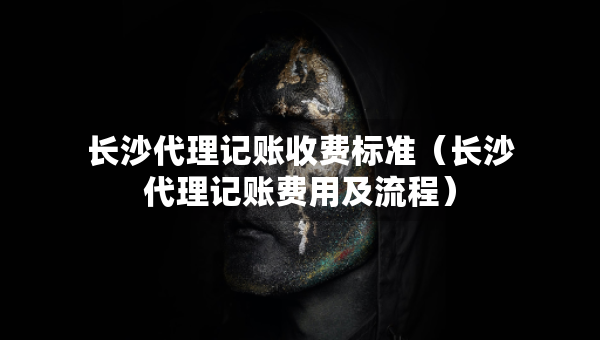 長沙代理記賬收費標準（長沙代理記賬費用及流程）