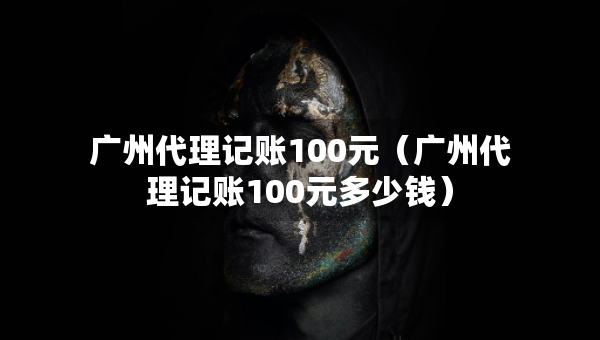 廣州代理記賬100元（廣州代理記賬100元多少錢）