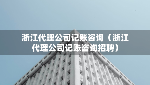浙江代理公司記賬咨詢（浙江代理公司記賬咨詢招聘）