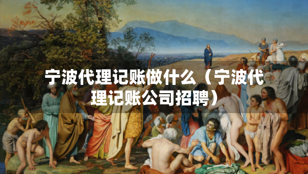 寧波代理記賬做什么（寧波代理記賬公司招聘）