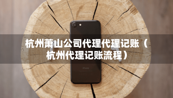 杭州蕭山公司代理代理記賬（杭州代理記賬流程）