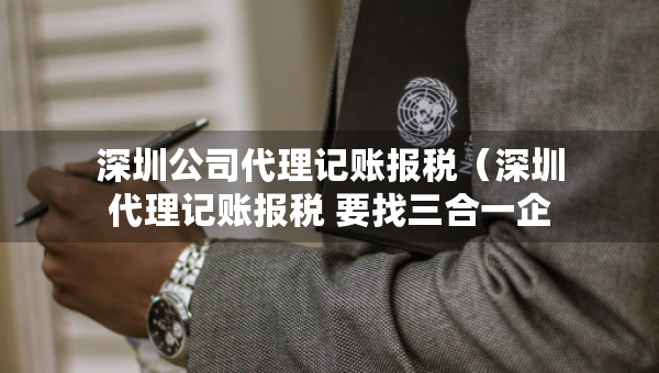 深圳公司代理記賬報稅（深圳代理記賬報稅 要找三合一企服）