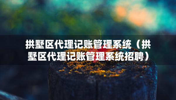 拱墅區(qū)代理記賬管理系統(tǒng)（拱墅區(qū)代理記賬管理系統(tǒng)招聘）