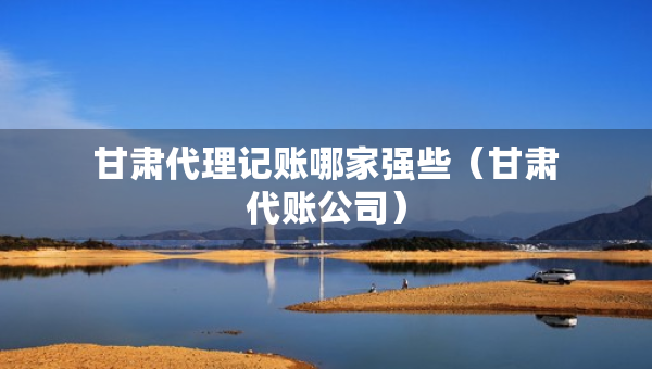 甘肅代理記賬哪家強些（甘肅代賬公司）