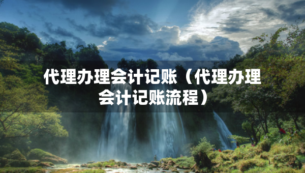 代理辦理會計記賬（代理辦理會計記賬流程）