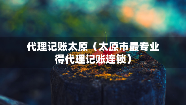 代理記賬太原（太原市最專業(yè)得代理記賬連鎖）