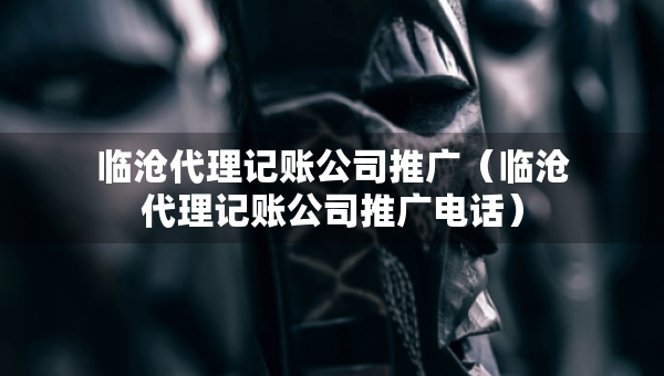 臨滄代理記賬公司推廣（臨滄代理記賬公司推廣電話）