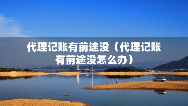代理記賬有前途沒（代理記賬有前途沒怎么辦）