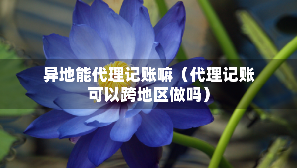 異地能代理記賬嘛（代理記賬可以跨地區(qū)做嗎）