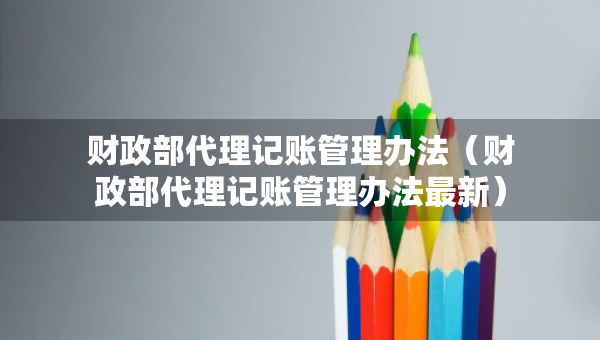 財(cái)政部代理記賬管理辦法（財(cái)政部代理記賬管理辦法最新）