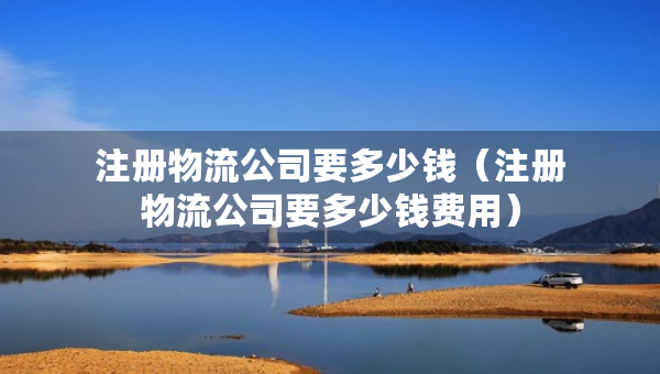 注冊物流公司要多少錢（注冊物流公司要多少錢費用）