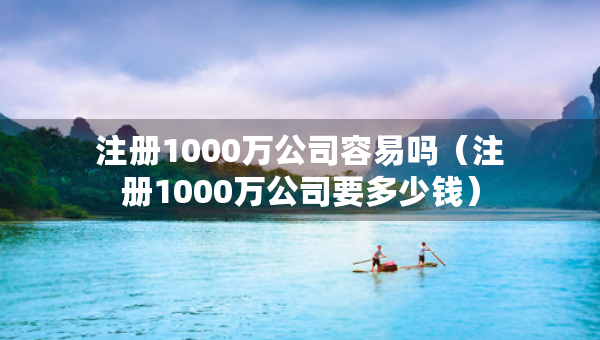 注冊1000萬公司容易嗎（注冊1000萬公司要多少錢）
