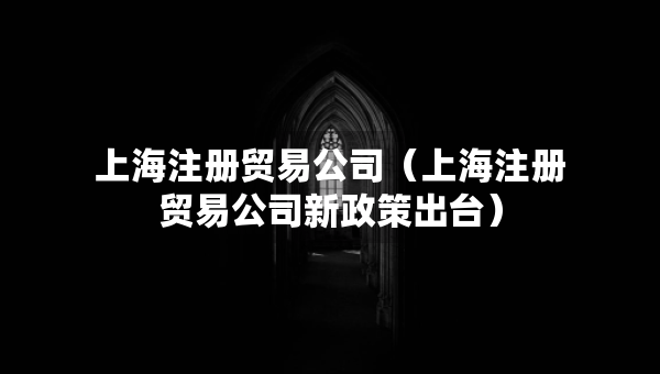 上海注冊貿易公司（上海注冊貿易公司新政策出臺）