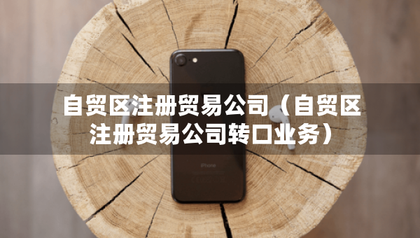 自貿區(qū)注冊貿易公司（自貿區(qū)注冊貿易公司轉口業(yè)務）