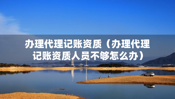 辦理代理記賬資質(zhì)（辦理代理記賬資質(zhì)人員不夠怎么辦）