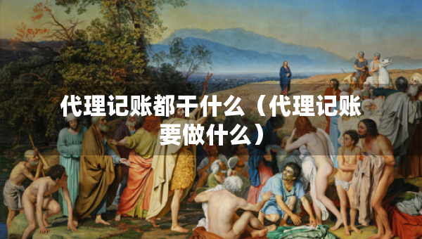 代理記賬都干什么（代理記賬要做什么）
