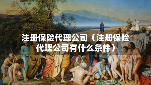 注冊保險代理公司（注冊保險代理公司有什么條件）