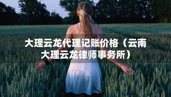 大理云龍代理記賬價(jià)格（云南大理云龍律師事務(wù)所）