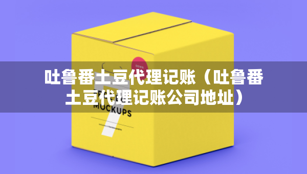 吐魯番土豆代理記賬（吐魯番土豆代理記賬公司地址）