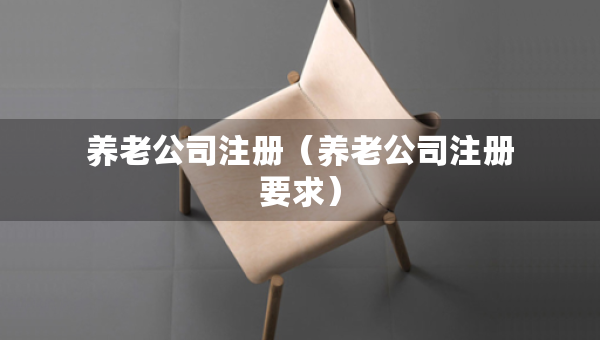 養(yǎng)老公司注冊(cè)（養(yǎng)老公司注冊(cè)要求）
