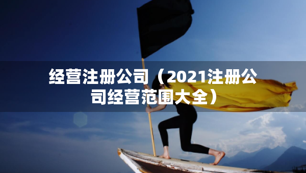 經(jīng)營注冊公司（2021注冊公司經(jīng)營范圍大全）