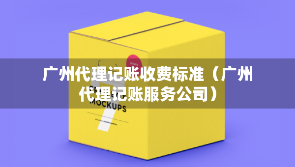 廣州代理記賬收費(fèi)標(biāo)準(zhǔn)（廣州代理記賬服務(wù)公司）