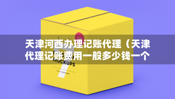 天津河西辦理記賬代理（天津代理記賬費(fèi)用一般多少錢一個(gè)月）
