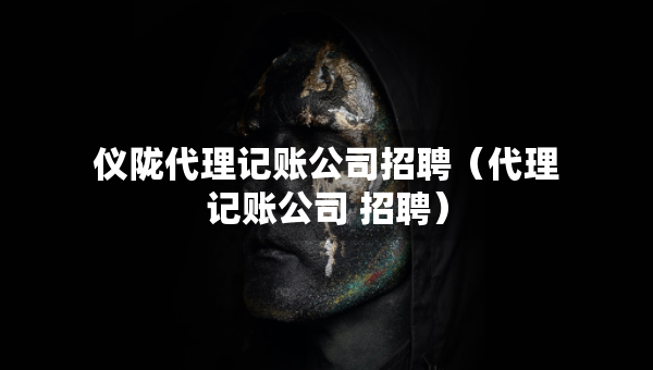 儀隴代理記賬公司招聘（代理記賬公司 招聘）
