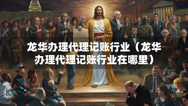 龍華辦理代理記賬行業(yè)（龍華辦理代理記賬行業(yè)在哪里）