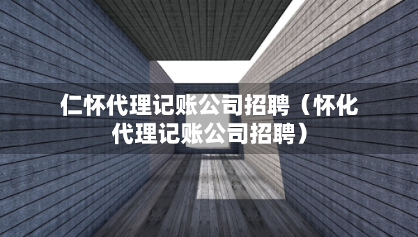 仁懷代理記賬公司招聘（懷化代理記賬公司招聘）