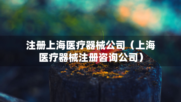 注冊(cè)上海醫(yī)療器械公司（上海醫(yī)療器械注冊(cè)咨詢(xún)公司）