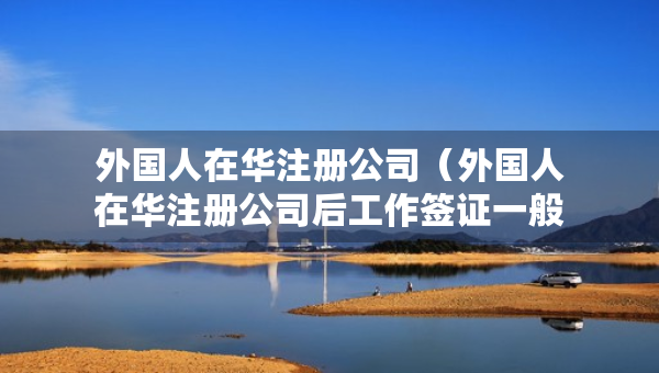外國人在華注冊(cè)公司（外國人在華注冊(cè)公司后工作簽證一般多長時(shí)間下來）