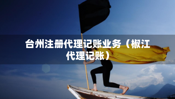 臺(tái)州注冊(cè)代理記賬業(yè)務(wù)（椒江代理記賬）