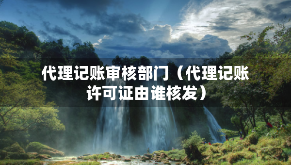 代理記賬審核部門（代理記賬許可證由誰核發(fā)）
