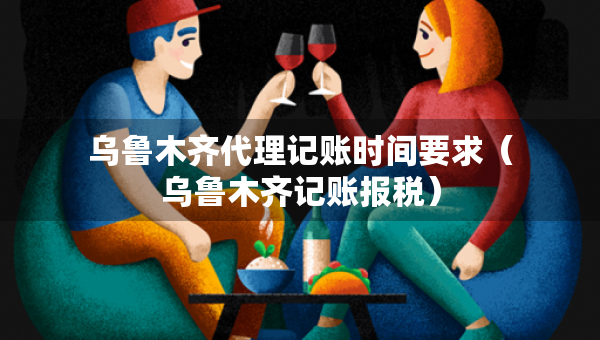 烏魯木齊代理記賬時(shí)間要求（烏魯木齊記賬報(bào)稅）