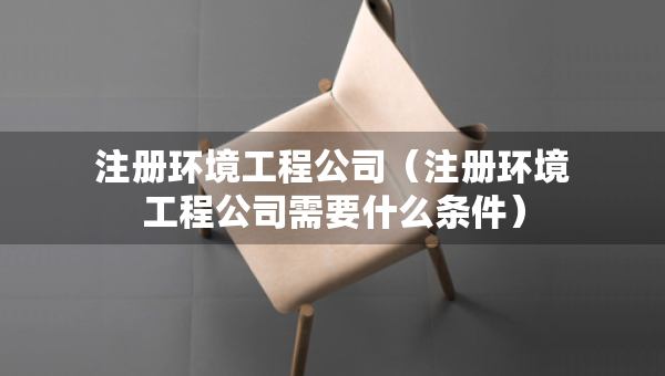 注冊環(huán)境工程公司（注冊環(huán)境工程公司需要什么條件）