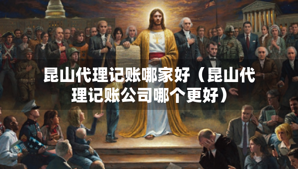 昆山代理記賬哪家好（昆山代理記賬公司哪個更好）